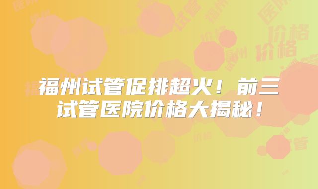 福州试管促排超火！前三试管医院价格大揭秘！