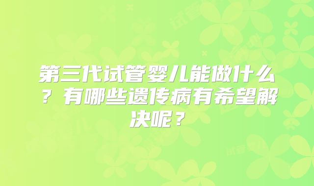 第三代试管婴儿能做什么?有哪些遗传病有希望解决呢?