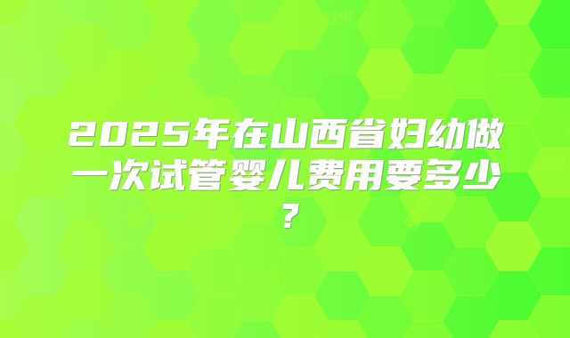 2025年在山西省妇幼做一次试管婴儿费用要多少？