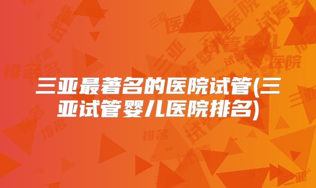 三亚最著名的医院试管(三亚试管婴儿医院排名)