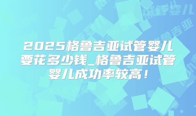 2025格鲁吉亚试管婴儿要花多少钱_格鲁吉亚试管婴儿成功率较高！