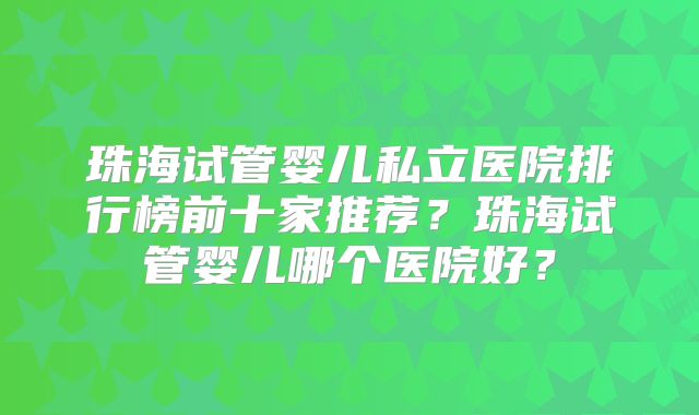 珠海试管婴儿私立医院排行榜前十家推荐？珠海试管婴儿哪个医院好？