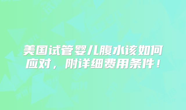 美国试管婴儿腹水该如何应对,附详细费用条件!
