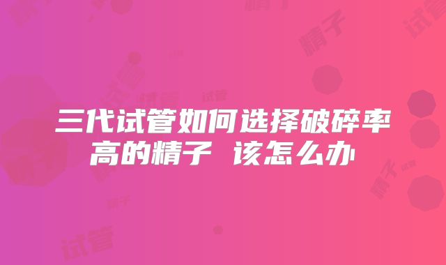 三代试管如何选择破碎率高的精子 该怎么办