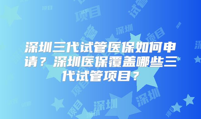 深圳三代试管医保如何申请？深圳医保覆盖哪些三代试管项目？