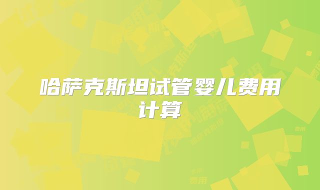 哈萨克斯坦试管婴儿费用计算
