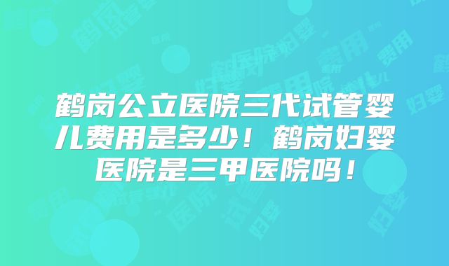 鹤岗公立医院三代试管婴儿费用是多少！鹤岗妇婴医院是三甲医院吗！