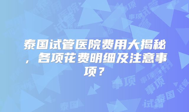 泰国试管医院费用大揭秘，各项花费明细及注意事项？