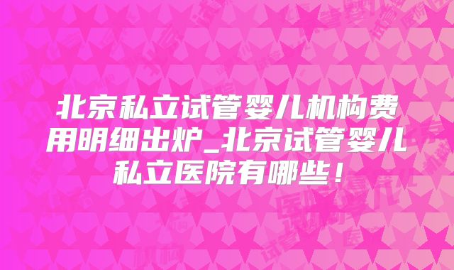 北京私立试管婴儿机构费用明细出炉_北京试管婴儿私立医院有哪些!