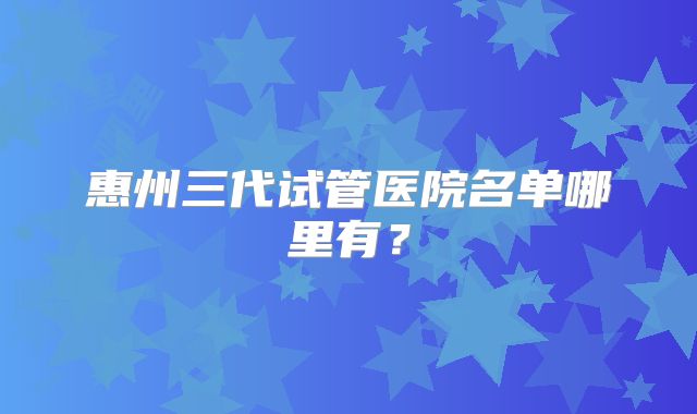 惠州三代试管医院名单哪里有？