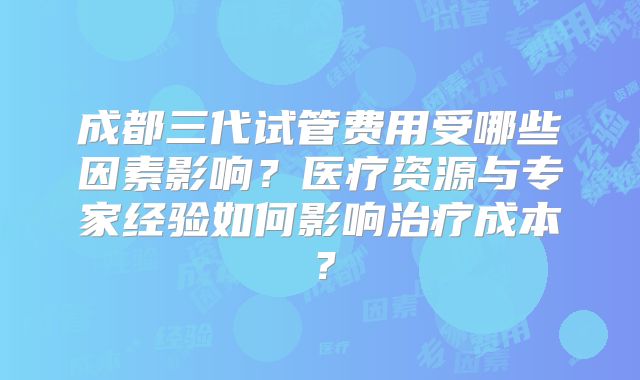 成都三代试管费用受哪些因素影响?医疗资源与专家经验如何影响治疗成本?