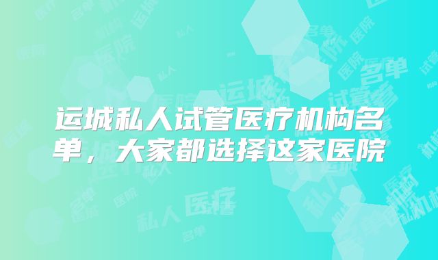 运城私人试管医疗机构名单，大家都选择这家医院