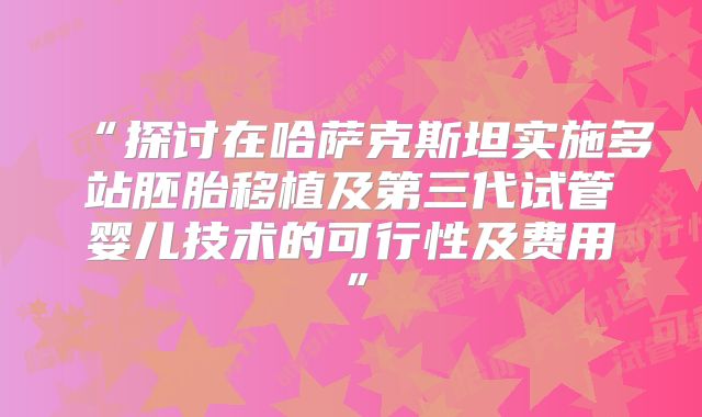 “探讨在哈萨克斯坦实施多站胚胎移植及第三代试管婴儿技术的可行性及费用”