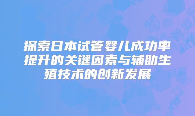 探索日本试管婴儿成功率提升的关键因素与辅助生殖技术的创新发展