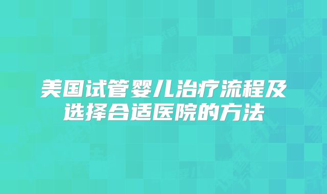 美国试管婴儿治疗流程及选择合适医院的方法