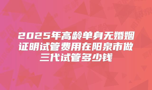2025年高龄单身无婚姻证明试管费用在阳泉市做三代试管多少钱