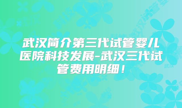 武汉简介第三代试管婴儿医院科技发展-武汉三代试管费用明细!