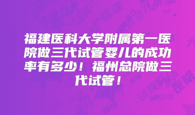 福建医科大学附属第一医院做三代试管婴儿的成功率有多少！福州总院做三代试管！