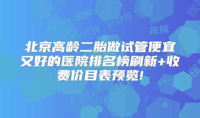 北京高龄二胎做试管便宜又好的医院排名榜刷新+收费价目表预览!