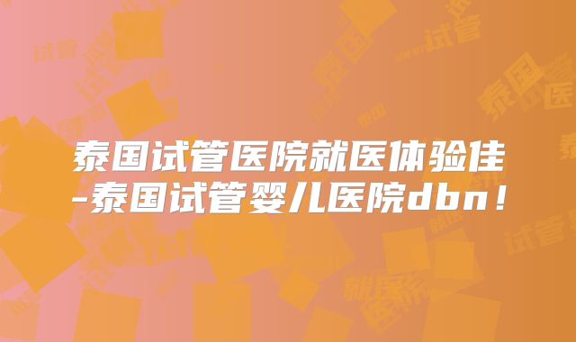 泰国试管医院就医体验佳-泰国试管婴儿医院dbn！