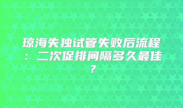 琼海失独试管失败后流程：二次促排间隔多久最佳？