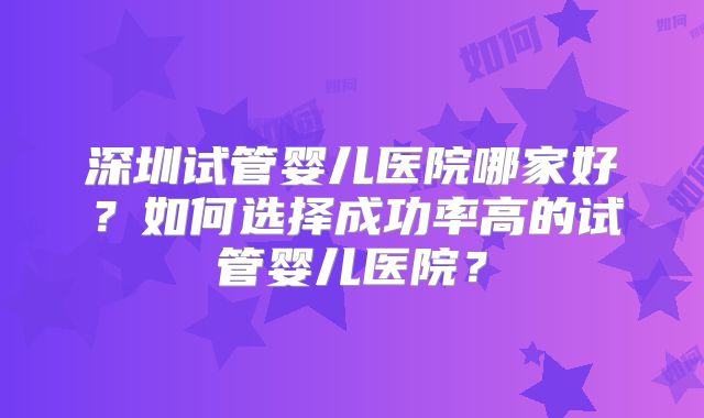 深圳试管婴儿医院哪家好？如何选择成功率高的试管婴儿医院？
