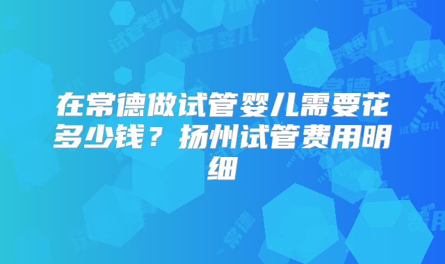 在常德做试管婴儿需要花多少钱?扬州试管费用明细
