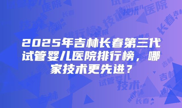 2025年吉林长春第三代试管婴儿医院排行榜，哪家技术更先进？
