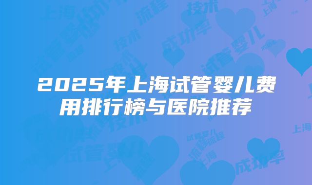 2025年上海试管婴儿费用排行榜与医院推荐