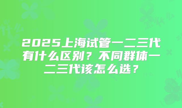 2025上海试管一二三代有什么区别？不同群体一二三代该怎么选？
