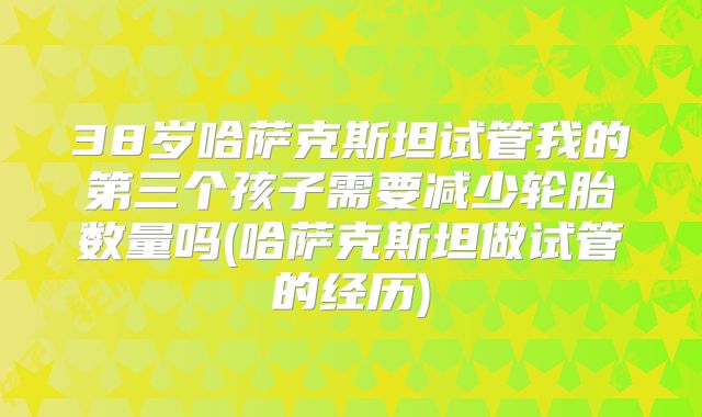 38岁哈萨克斯坦试管我的第三个孩子需要减少轮胎数量吗(哈萨克斯坦做试管的经历)