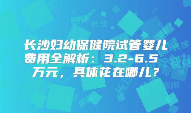 长沙妇幼保健院试管婴儿费用全解析：3.2-6.5 万元，具体花在哪儿？