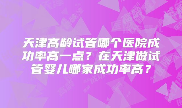 天津高龄试管哪个医院成功率高一点？在天津做试管婴儿哪家成功率高？