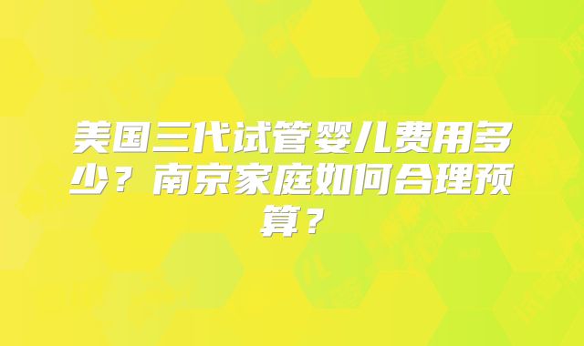 美国三代试管婴儿费用多少？南京家庭如何合理预算？