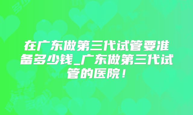 在广东做第三代试管要准备多少钱_广东做第三代试管的医院！