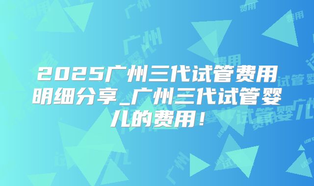 2025广州三代试管费用明细分享_广州三代试管婴儿的费用！