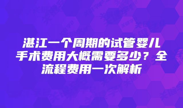 湛江一个周期的试管婴儿手术费用大概需要多少?全流程费用一次解析