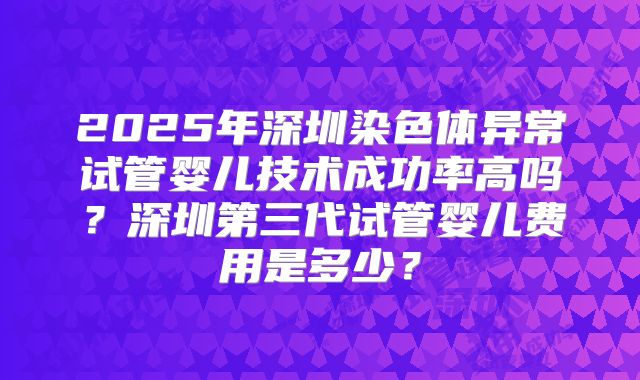 2025年深圳染色体异常试管婴儿技术成功率高吗？深圳第三代试管婴儿费用是多少？