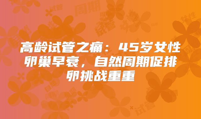 高龄试管之痛：45岁女性卵巢早衰，自然周期促排卵挑战重重