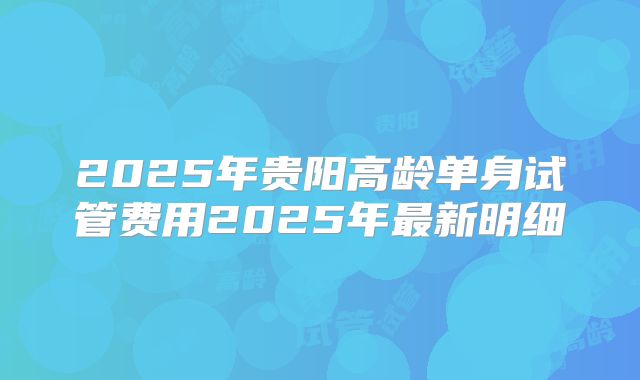 2025年贵阳高龄单身试管费用2025年最新明细