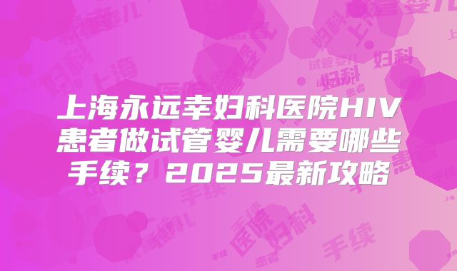 上海永远幸妇科医院HIV患者做试管婴儿需要哪些手续？2025最新攻略