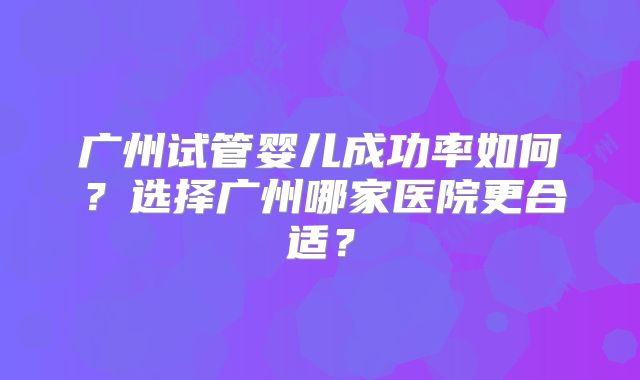 广州试管婴儿成功率如何？选择广州哪家医院更合适？
