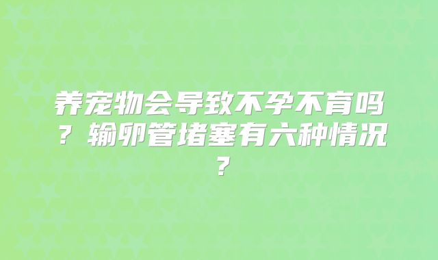 养宠物会导致不孕不育吗？输卵管堵塞有六种情况？