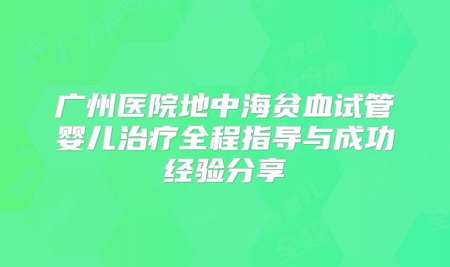 广州医院地中海贫血试管婴儿治疗全程指导与成功经验分享