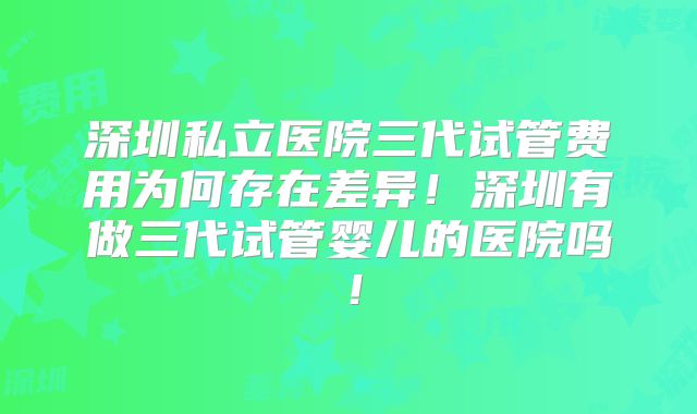 深圳私立医院三代试管费用为何存在差异！深圳有做三代试管婴儿的医院吗！