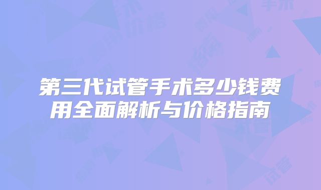 第三代试管手术多少钱费用全面解析与价格指南
