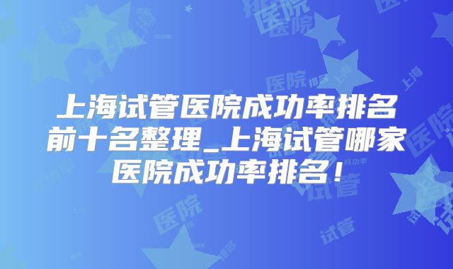 上海试管医院成功率排名前十名整理_上海试管哪家医院成功率排名！