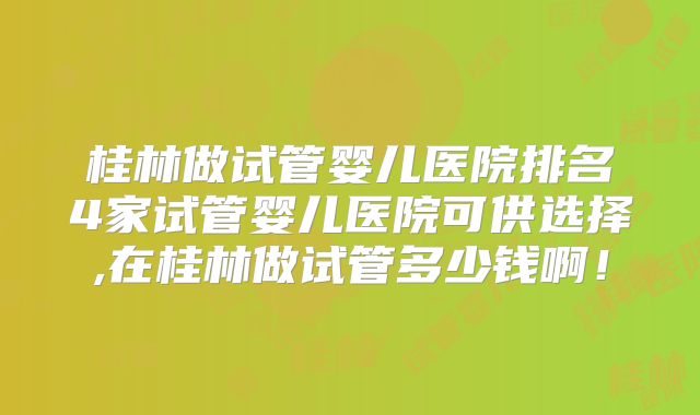 桂林做试管婴儿医院排名4家试管婴儿医院可供选择,在桂林做试管多少钱啊！
