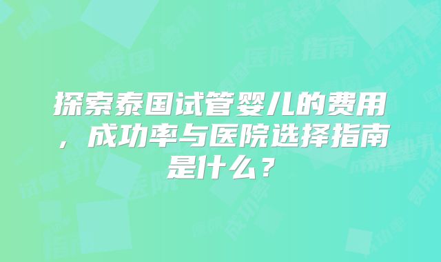 探索泰国试管婴儿的费用，成功率与医院选择指南是什么？