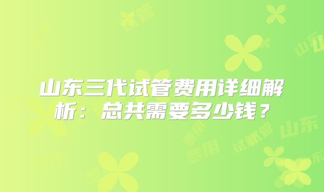 山东三代试管费用详细解析：总共需要多少钱？